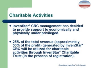 Charitable Activities  InvenStar* CRC management has decided to provide support to economically and physically under privileged.  25% of the total revenue (approximately 50% of the profit) generated by InvenStar* CRC will be utilized for charitable activities through InvenStar* Charitable Trust (in the process of registration). 