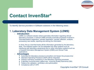 Contact InvenStar* To Identify Service providers in Software solutions in the following areas -  1.  Laboratory Data Management System (LDMS) Introduction LDMS is a software solution which automates information regarding clinical laboratory processes. A clinical LDMS primarily automate processes involved in Volunteer/patient registration, sample registration, sample collection, analysis, processing, test results, reporting and storing the information. In short, this is a tool that tracks all the information generated by the laboratory tests. The software system can be integrated into other systems such as interfacing with laboratory equipments and or other information systems such as a Hospital Information Management System (HIMS) and Clinical Trials applications. Advantages  Automate the laboratory process to smoothen and lessen the process time Standard Operating Procedure (SOP) will be integrated Solution maintains consistency in the laboratory reporting processes A glorified round-the-clock vigilant eye - ensuring Quality Assurance (QA) Fastens the validation, verification and authorization Compliance with 21 CFR 