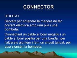 UTILITAT
Serveix per entendre la manera de fer
corrent elèctrica amb una pila i una
bombeta.
Connectant un cable al born negatiu i un
cable al born positiu per una banda i per
l’altra els ajuntem i fem un circuit tancat, per
això s’encén la bombeta.
 