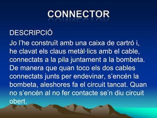 DESCRIPCIÓ
Jo l’he construït amb una caixa de cartró i,
he clavat els claus metàl·lics amb el cable,
connectats a la pila juntament a la bombeta.
De manera que quan toco els dos cables
connectats junts per endevinar, s’encén la
bombeta, aleshores fa el circuit tancat. Quan
no s’encén al no fer contacte se’n diu circuit
obert.
 