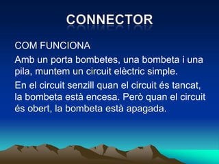 COM FUNCIONA
Amb un porta bombetes, una bombeta i una
pila, muntem un circuit elèctric simple.
En el circuit senzill quan el circuit és tancat,
la bombeta està encesa. Però quan el circuit
és obert, la bombeta està apagada.
 