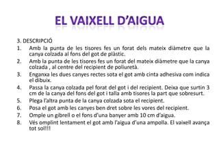 3. DESCRIPCIÓ
1. Amb la punta de les tisores fes un forat dels mateix diàmetre que la
     canya colzada al fons del got de plàstic.
2. Amb la punta de les tisores fes un forat del mateix diàmetre que la canya
     colzada , al centre del recipient de poliuretà.
3. Enganxa les dues canyes rectes sota el got amb cinta adhesiva com indica
     el dibuix.
4. Passa la canya colzada pel forat del got i del recipient. Deixa que surtin 3
     cm de la canya del fons del got i talla amb tisores la part que sobresurt.
5. Plega l’altra punta de la canya colzada sota el recipient.
6. Posa el got amb les canyes ben dret sobre les vores del recipient.
7. Omple un gibrell o el fons d’una banyer amb 10 cm d’aigua.
8. Vés omplint lentament el got amb l’aigua d’una ampolla. El vaixell avança
     tot sol!!!
 