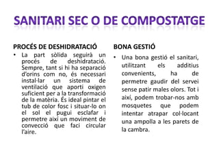 PROCÉS DE DESHIDRATACIÓ               BONA GESTIÓ
• La part sòlida seguirà un           • Una bona gestió el sanitari,
  procés     de      deshidratació.
  Sempre, tant si hi ha separació       utilitzant   els    additius
  d’orins com no, és necessari          convenients,      ha       de
  instal·lar un sistema de              permetre gaudir del servei
  ventilació que aporti oxigen          sense patir males olors. Tot i
  suficient per a la transformació
  de la matèria. És ideal pintar el     així, podem trobar-nos amb
  tub de color fosc i situar-lo on      mosquetes que podem
  el sol el pugui esclafar i            intentar atrapar col·locant
  permetre així un moviment de          una ampolla a les parets de
  convecció que faci circular
  l’aire.                               la cambra.
 