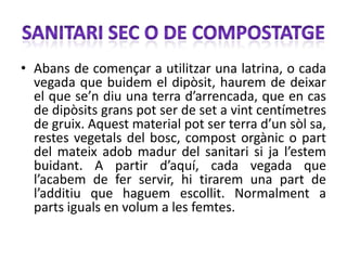 • Abans de començar a utilitzar una latrina, o cada
  vegada que buidem el dipòsit, haurem de deixar
  el que se’n diu una terra d’arrencada, que en cas
  de dipòsits grans pot ser de set a vint centímetres
  de gruix. Aquest material pot ser terra d’un sòl sa,
  restes vegetals del bosc, compost orgànic o part
  del mateix adob madur del sanitari si ja l’estem
  buidant. A partir d’aquí, cada vegada que
  l’acabem de fer servir, hi tirarem una part de
  l’additiu que haguem escollit. Normalment a
  parts iguals en volum a les femtes.
 