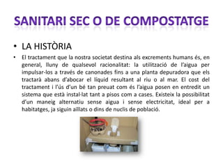 • LA HISTÒRIA
• El tractament que la nostra societat destina als excrements humans és, en
  general, lluny de qualsevol racionalitat: la utilització de l’aigua per
  impulsar-los a través de canonades fins a una planta depuradora que els
  tractarà abans d’abocar el líquid resultant al riu o al mar. El cost del
  tractament i l’ús d’un bé tan preuat com és l’aigua posen en entredit un
  sistema que està instal·lat tant a pisos com a cases. Existeix la possibilitat
  d’un maneig alternatiu sense aigua i sense electricitat, ideal per a
  habitatges, ja siguin aïllats o dins de nuclis de població.
 