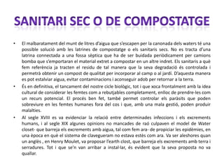 •   El malbaratament del munt de litres d’aigua que s’escapen per la canonada dels waters té una
    possible solució amb les latrines de compostatge o els sanitaris secs. No es tracta d’una
    latrina connectada a una fossa sèptica que ha de ser buidada periòdicament per camions
    bomba que s’emportaran el material extret a compostar en un altre indret. Els sanitaris a què
    fem referència ja tracten el residu de tal manera que la seva degradació és controlada i
    permetrà obtenir un compost de qualitat per incorporar al camp o al jardí. D’aquesta manera
    es pot estalviar aigua, evitar contaminacions i aconseguir adob per retornar a la terra.
•   És en definitiva, el tancament del nostre cicle biològic, tot i que xoca frontalment amb la idea
    cultural de considerar les femtes com a rebutjables completament, enlloc de prendre-les com
    un recurs potencial. El procés ben fet, també permet controlar els paràsits que poden
    sobreviure en les femtes humanes fora del cos i que, amb una mala gestió, poden produir
    malalties.
•   Al segle XVIII es va evidenciar la relació entre determinades infeccions i els excrements
    humans, i al segle XIX algunes opinions no mancades de raó culpaven el model de Water
    closet- que barreja els excrements amb aigua, tal com fem ara- de propiciar les epidèmies, en
    una època en què el sistema de clavegueram no estava estès com ara. Va ser aleshores quan
    un anglès , en Henry Moulet, va proposar l’earth clost, que barreja els excrements amb terra i
    serradures. Tot i que se’n van arribar a instal·lar, és evident que la seva proposta no va
    quallar.
 