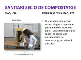 MAQUETA:                       EXPLICACIÓ DE LA MAQUETA

    XEMENEIA                   • Té una xemeneia per on
                                 surten els gasos cap amunt
                                 perquè marxin les males
                                 olors, i uns contenidors pels
                                 sòlids i el líquid, una
                                 entrada d’aire pel
                                 compostatge, un seient i
                                 una tapa.


     Contenidors pels sòlids
 