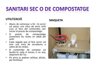 UTILITZACIÓ                                   MAQUETA
•   Abans de començar a fer –lo servir
    cal posar una mica de terra amb
    cucs al fons del contenidor, per
    iniciar el procés de compostatge.
•   El     procés     de    compostatge
    converteix les restes en adob pel
    jardí.
•   Cada vegada que el fem servir cal
    tirar una mica de serradures a
    sobre de les restes.
•   El contenidor de compost cal
    buidar-lo cada 6 mesos o un any,
    depenent de l’ús.
•   Els orins es podran utilitzar, diluïts,
    per fertilitzar.
 