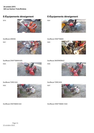 325 rue Vachon Trois-Rivières
24 octobre 2015
E-Équipements déneigement
Souffleuse ARIENS
5019
Souffleuse CRAFTSMAN 8/25
5021
Souffleuse TORO 5/24
5022
Souffleuse CRATSMAN 5/22
5023
E-Équipements déneigement
Souffleuse CRAFTSMAN
5024
Souffleuse SNOWMOBILE
5025
Souffleuse TORO 8/24
5026
Souffleuse CRAFTSMAN 10/22
5027
Page 11
12 octobre 2015
 
