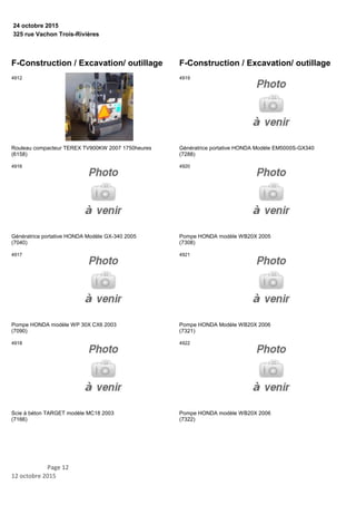 325 rue Vachon Trois-Rivières
24 octobre 2015
F-Construction / Excavation/ outillage
Rouleau compacteur TEREX TV900KW 2007 1750heures
(6158)
4912
Génératrice portative HONDA Modèle GX-340 2005
(7040)
4916
Pompe HONDA modèle WP 30X CX6 2003
(7090)
4917
Scie à béton TARGET modèle MC18 2003
(7166)
4918
F-Construction / Excavation/ outillage
Génératrice portative HONDA Modèle EM5000S-GX340
(7288)
4919
Pompe HONDA modèle WB20X 2005
(7308)
4920
Pompe HONDA Modèle WB20X 2006
(7321)
4921
Pompe HONDA modèle WB20X 2006
(7322)
4922
Page 12
12 octobre 2015
 