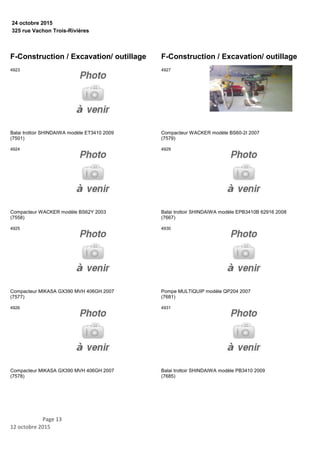 325 rue Vachon Trois-Rivières
24 octobre 2015
F-Construction / Excavation/ outillage
Balai trottoir SHINDAIWA modèle ET3410 2009
(7501)
4923
Compacteur WACKER modèle BS62Y 2003
(7558)
4924
Compacteur MIKASA GX390 MVH 406GH 2007
(7577)
4925
Compacteur MIKASA GX390 MVH 406GH 2007
(7578)
4926
F-Construction / Excavation/ outillage
Compacteur WACKER modèle BS60-2I 2007
(7579)
4927
Balai trottoir SHINDAIWA modèle EPB3410B 62916 2008
(7667)
4929
Pompe MULTIQUIP modèle QP204 2007
(7681)
4930
Balai trottoir SHINDAIWA modèle PB3410 2009
(7685)
4931
Page 13
12 octobre 2015
 