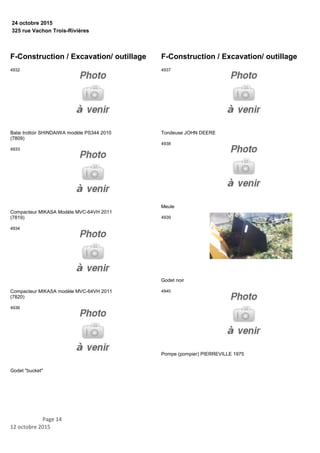 325 rue Vachon Trois-Rivières
24 octobre 2015
F-Construction / Excavation/ outillage
Balai trottoir SHINDAIWA modèle PS344 2010
(7809)
4932
Compacteur MIKASA Modèle MVC-64VH 2011
(7819)
4933
Compacteur MIKASA modèle MVC-64VH 2011
(7820)
4934
Godet "bucket"
4936
F-Construction / Excavation/ outillage
Tondeuse JOHN DEERE
4937
Meule
4938
Godet noir
4939
Pompe (pompier) PIERREVILLE 1975
4940
Page 14
12 octobre 2015
 