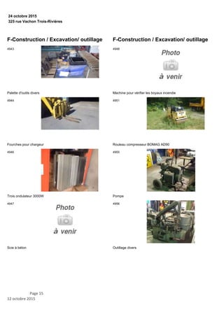 325 rue Vachon Trois-Rivières
24 octobre 2015
F-Construction / Excavation/ outillage
Palette d'outils divers
4943
Fourches pour chargeur
4944
Trois ondulateur 3000W
4946
Scie à béton
4947
F-Construction / Excavation/ outillage
Machine pour vérifier les boyaux incendie
4948
Rouleau compresseur BOMAG AD90
4951
Pompe
4955
Outillage divers
4956
Page 15
12 octobre 2015
 