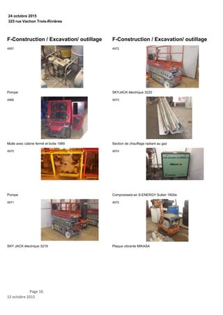 325 rue Vachon Trois-Rivières
24 octobre 2015
F-Construction / Excavation/ outillage
Pompe
4957
Mulle avec cabine fermé et boite 1989
4966
Pompe
4970
SKY JACK électrique 3219
4971
F-Construction / Excavation/ outillage
SKYJACK électrique 3220
4972
Section de chauffage radiant au gaz
4973
Compraissed-air S-ENERGY Sullair 1800e
4974
Plaque vibrante MIKASA
4975
Page 16
12 octobre 2015
 