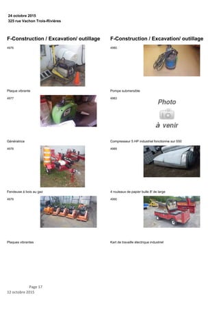 325 rue Vachon Trois-Rivières
24 octobre 2015
F-Construction / Excavation/ outillage
Plaque vibrante
4976
Génératrice
4977
Fendeuse à bois au gaz
4978
Plaques vibrantes
4979
F-Construction / Excavation/ outillage
Pompe submersible
4980
Compresseur 5 HP industriel fonctionne sur 550
4983
4 rouleaux de papier bulle 8' de large
4989
Kart de travaille électrique industriel
4990
Page 17
12 octobre 2015
 
