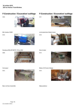 325 rue Vachon Trois-Rivières
24 octobre 2015
F-Construction / Excavation/ outillage
Mini tracteur CASE
5002
Soudeuse MILLER MATIC 150 au MIG
5010
Convoyeur
4608
Banc de Scie industrielle
4610
F-Construction / Excavation/ outillage
Lot de planchers flottant divers
4611
Scie à ruban
4612
Moteur 25 Forces Voltage …
4613
Dépoussiéreur
4614
Page 18
12 octobre 2015
 