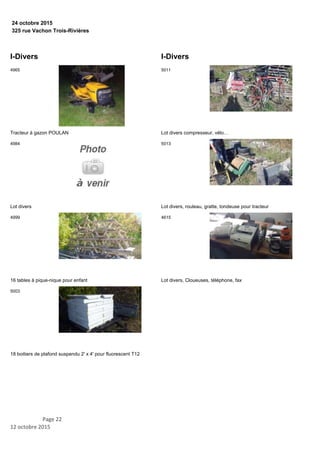 325 rue Vachon Trois-Rivières
24 octobre 2015
I-Divers
Tracteur à gazon POULAN
4965
Lot divers
4984
16 tables à pique-nique pour enfant
4999
18 boitiers de plafond suspendu 2' x 4' pour fluorescent T12
5003
I-Divers
Lot divers compresseur, vélo…
5011
Lot divers, rouleau, gratte, tondeuse pour tracteur
5013
Lot divers, Cloueuses, téléphone, fax
4615
Page 22
12 octobre 2015
 