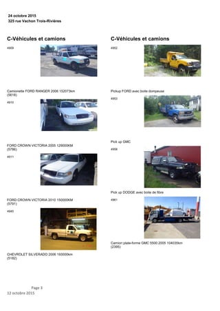 325 rue Vachon Trois-Rivières
24 octobre 2015
C-Véhicules et camions
Camionette FORD RANGER 2006 152073km
(5618)
4909
FORD CROWN VICTORIA 2005 129000KM
(5786)
4910
FORD CROWN VICTORIA 2010 150000KM
(5791)
4911
CHEVROLET SILVERADO 2006 193000km
(5182)
4945
C-Véhicules et camions
Pickup FORD avec boite dompeuse
4952
Pick up GMC
4953
Pick up DODGE avec boite de fibre
4958
Camion plate-forme GMC 5500 2005 104035km
(2395)
4961
Page 3
12 octobre 2015
 