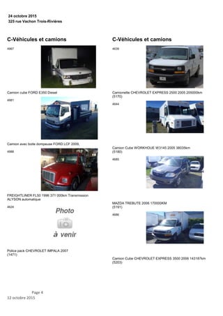 325 rue Vachon Trois-Rivières
24 octobre 2015
C-Véhicules et camions
Camion cube FORD E350 Diesel
4967
Camion avec boite dompeuse FORD LCF 2009,
4981
FREIGHTLINER FL50 1996 371 000km Transmission
ALYSON automatique
4988
Police pack CHEVROLET IMPALA 2007
(1471)
4624
C-Véhicules et camions
Camionette CHEVROLET EXPRESS 2500 2005 205000km
(5170)
4639
Camion Cube WORKHOUE W3145 2005 38035km
(5180)
4644
MAZDA TREBUTE 2006 170000KM
(5191)
4685
Camion Cube CHEVROLET EXPRESS 3500 2006 143187km
(5203)
4686
Page 4
12 octobre 2015
 