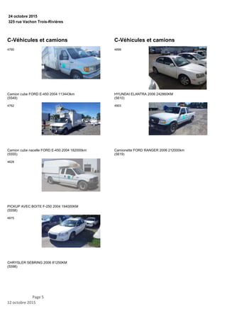 325 rue Vachon Trois-Rivières
24 octobre 2015
C-Véhicules et camions
Camion cube FORD E-450 2004 113443km
(5549)
4760
Camion cube nacelle FORD E-450 2004 182000km
(5555)
4762
PICKUP AVEC BOITE F-250 2004 194000KM
(5558)
4828
CHRYSLER SEBRING 2006 81250KM
(5598)
4875
C-Véhicules et camions
HYUNDAI ELANTRA 2006 242860KM
(5610)
4899
Camionette FORD RANGER 2006 212000km
(5619)
4903
Page 5
12 octobre 2015
 