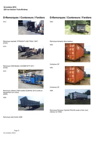 325 rue Vachon Trois-Rivières
24 octobre 2015
D-Remorques / Conteneurs / Fardiers
Remorque asphalte "STRAIGHT LINE TRAIL" 2007
(6163)
4913
Remorque CAM Modèle 3.5CAM612FTT 2011
(6190)
4914
Remorque utilitaire CAM modèle 5CAM16C 2012 (outils et
équipement non inclus)
(6205)
4915
Remorque style fardier 2006
4949
D-Remorques / Conteneurs / Fardiers
Remorque dompeur deux essieux
4950
Conteneur 20'
4962
Conteneur 20'
4963
Remorque Dompeur Hybride POULIN ouster à frein neuf,
intérieur en Téflon
4968
Page 6
12 octobre 2015
 