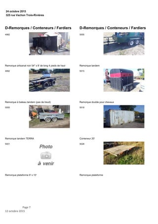 325 rue Vachon Trois-Rivières
24 octobre 2015
D-Remorques / Conteneurs / Fardiers
Remorque artisanal noir 54'' x 8' de long 4 pieds de haut
4982
Remorque à bateau tandem (pas de treuil)
4992
Remorque tandem TERRA
5000
Remorque plateforme 6' x 10'
5001
D-Remorques / Conteneurs / Fardiers
Remorque tandem
5005
Remorque double pour chevaux
5015
Conteneur 20'
5018
Remorque plateforme
5028
Page 7
12 octobre 2015
 