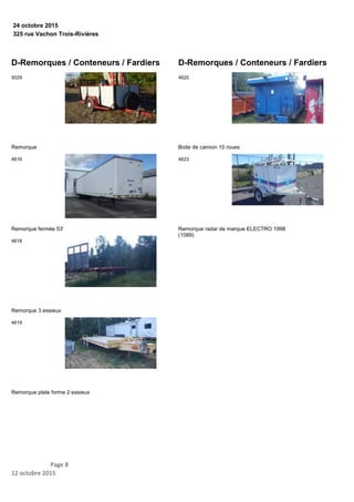 325 rue Vachon Trois-Rivières
24 octobre 2015
D-Remorques / Conteneurs / Fardiers
Remorque
5029
Remorque fermée 53'
4616
Remorque 3 essieux
4618
Remorque plate forme 2 essieux
4619
D-Remorques / Conteneurs / Fardiers
Boite de camion 10 roues
4620
Remorque radar de marque ELECTRO 1998
(1089)
4623
Page 8
12 octobre 2015
 