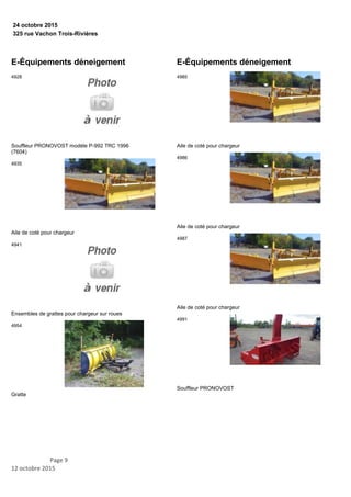 325 rue Vachon Trois-Rivières
24 octobre 2015
E-Équipements déneigement
Souffleur PRONOVOST modèle P-992 TRC 1996
(7604)
4928
Aile de coté pour chargeur
4935
Ensembles de grattes pour chargeur sur roues
4941
Gratte
4954
E-Équipements déneigement
Aile de coté pour chargeur
4985
Aile de coté pour chargeur
4986
Aile de coté pour chargeur
4987
Souffleur PRONOVOST
4991
Page 9
12 octobre 2015
 