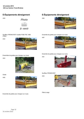 325 rue Vachon Trois-Rivières
24 octobre 2015
E-Équipements déneigement
Souffleur PRONOVOST modèle P-992 TRC 1996
(7604)
4928
Ensembles de grattes pour chargeur sur roues
4935
Gratte
4954
Ensemble de grattes pour chargeur sur roues
4985
E-Équipements déneigement
Ensemble de grattes pour chargeur sur roues
4986
Ensemble de grattes pour chargeur sur roues
4987
Souffleur PRONOVOST
4991
Pelle à neige
4993
Page 10
16 octobre 2015
 