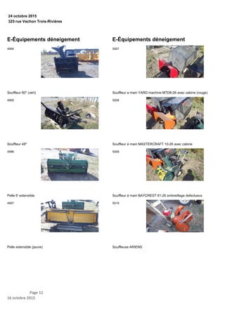 325 rue Vachon Trois-Rivières
24 octobre 2015
E-Équipements déneigement
Souffleur 60'' (vert)
4994
Souffleur 48''
4995
Pelle 6' extensible
4996
Pelle extensible (jaune)
4997
E-Équipements déneigement
Souffleur a main YARD machine MTD8-26 avec cabine (rouge)
5007
Souffleur à main MASTERCRAFT 10-26 avec cabine
5008
Souffleur à main BAYCREST 81-26 embreillage defectueux
5009
Souffleuse ARIENS
5019
Page 11
16 octobre 2015
 
