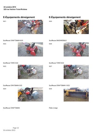325 rue Vachon Trois-Rivières
24 octobre 2015
E-Équipements déneigement
Souffleuse CRAFTSMAN 8/25
5021
Souffleuse TORO 5/24
5022
Souffleuse CRATSMAN 5/22
5023
Souffleuse CRAFTSMAN
5024
E-Équipements déneigement
Souffleuse SNOWMOBILE
5025
Souffleuse TORO 8/24
5026
Souffleuse CRAFTSMAN 10/22
5027
Pelle à neige
5035
Page 12
16 octobre 2015
 