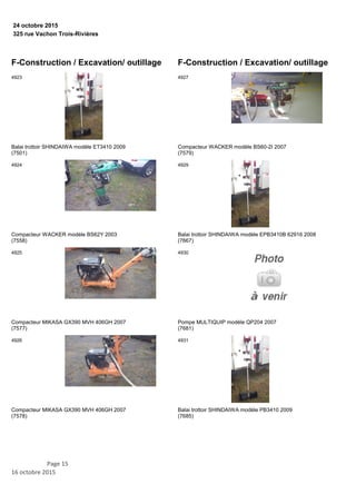 325 rue Vachon Trois-Rivières
24 octobre 2015
F-Construction / Excavation/ outillage
Balai trottoir SHINDAIWA modèle ET3410 2009
(7501)
4923
Compacteur WACKER modèle BS62Y 2003
(7558)
4924
Compacteur MIKASA GX390 MVH 406GH 2007
(7577)
4925
Compacteur MIKASA GX390 MVH 406GH 2007
(7578)
4926
F-Construction / Excavation/ outillage
Compacteur WACKER modèle BS60-2I 2007
(7579)
4927
Balai trottoir SHINDAIWA modèle EPB3410B 62916 2008
(7667)
4929
Pompe MULTIQUIP modèle QP204 2007
(7681)
4930
Balai trottoir SHINDAIWA modèle PB3410 2009
(7685)
4931
Page 15
16 octobre 2015
 