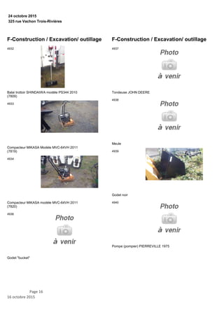 325 rue Vachon Trois-Rivières
24 octobre 2015
F-Construction / Excavation/ outillage
Balai trottoir SHINDAIWA modèle PS344 2010
(7809)
4932
Compacteur MIKASA Modèle MVC-64VH 2011
(7819)
4933
Compacteur MIKASA modèle MVC-64VH 2011
(7820)
4934
Godet "bucket"
4936
F-Construction / Excavation/ outillage
Tondeuse JOHN DEERE
4937
Meule
4938
Godet noir
4939
Pompe (pompier) PIERREVILLE 1975
4940
Page 16
16 octobre 2015
 