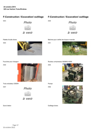325 rue Vachon Trois-Rivières
24 octobre 2015
F-Construction / Excavation/ outillage
Palette d'outils divers
4943
Fourches pour chargeur
4944
Trois ondulateur 3000W
4946
Scie à béton
4947
F-Construction / Excavation/ outillage
Machine pour vérifier les boyaux incendie
4948
Rouleau compresseur BOMAG AD90
4951
Pompe
4955
Outillage divers
4956
Page 17
16 octobre 2015
 