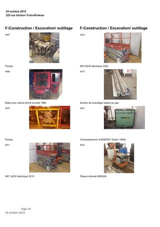 325 rue Vachon Trois-Rivières
24 octobre 2015
F-Construction / Excavation/ outillage
Pompe
4957
Mulle avec cabine fermé et boite 1989
4966
Pompe
4970
SKY JACK électrique 3219
4971
F-Construction / Excavation/ outillage
SKYJACK électrique 3220
4972
Section de chauffage radiant au gaz
4973
Compraissed-air S-ENERGY Sullair 1800e
4974
Plaque vibrante MIKASA
4975
Page 18
16 octobre 2015
 