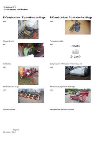 325 rue Vachon Trois-Rivières
24 octobre 2015
F-Construction / Excavation/ outillage
Plaque vibrante
4976
Génératrice
4977
Fendeuse à bois au gaz
4978
Plaques vibrantes
4979
F-Construction / Excavation/ outillage
Pompe submersible
4980
Compresseur 5 HP industriel fonctionne sur 550
4983
4 rouleaux de papier bulle 8' de large
4989
Kart de travaille électrique industriel
4990
Page 19
16 octobre 2015
 