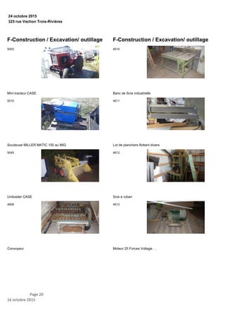 325 rue Vachon Trois-Rivières
24 octobre 2015
F-Construction / Excavation/ outillage
Mini tracteur CASE
5002
Soudeuse MILLER MATIC 150 au MIG
5010
Uniloader CASE
5045
Convoyeur
4608
F-Construction / Excavation/ outillage
Banc de Scie industrielle
4610
Lot de planchers flottant divers
4611
Scie à ruban
4612
Moteur 25 Forces Voltage …
4613
Page 20
16 octobre 2015
 