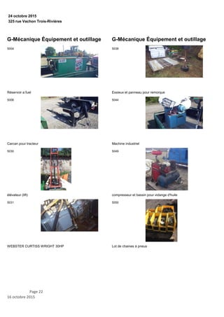 325 rue Vachon Trois-Rivières
24 octobre 2015
G-Mécanique Équipement et outillage
Réservoir a fuel
5004
Carcan pour tracteur
5006
élévateur (lift)
5030
WEBSTER CURTISS WRIGHT 30HP
5031
G-Mécanique Équipement et outillage
Essieux et panneau pour remorque
5038
Machine industriel
5044
compresseur et bassin pour vidange d'huile
5049
Lot de chaines à pneus
5050
Page 22
16 octobre 2015
 