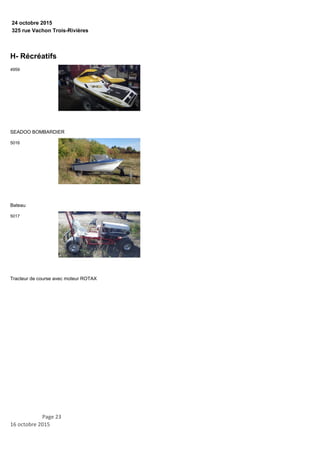 325 rue Vachon Trois-Rivières
24 octobre 2015
H- Récréatifs
SEADOO BOMBARDIER
4959
Bateau
5016
Tracteur de course avec moteur ROTAX
5017
Page 23
16 octobre 2015
 