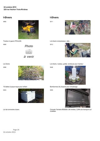 325 rue Vachon Trois-Rivières
24 octobre 2015
I-Divers
Tracteur à gazon POULAN
4965
Lot divers
4984
16 tables à pique-nique pour enfant
4999
Lot de luminaires divers
5003
I-Divers
Lot divers compresseur, vélo…
5011
Lot divers, rouleau, gratte, tondeuse pour tracteur
5013
Bombonnes de propane pour remplisage
5046
Console Yamaha M3000A, 88 entrées, Coffre de transport sur
roulettes
5055
Page 24
16 octobre 2015
 