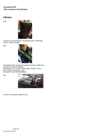 325 rue Vachon Trois-Rivières
24 octobre 2015
I-Divers
2 caissons avec Subwoofer 18''professionnels, 1000 Watts
chacun, vendu à la paire
5056
6 enseignes Néon Vintage de marques de pneus, parfait pour
commerce ou déco de garage,
fonctionne sur le 110 volts, -Pneus Kelly, -Dunlop, -Good
Year, -Pirelli, -Yokohama, -Toyo,
ILS SONT TOUS FONCTIONNELS
5059
Lot divers, Cloueuses, téléphone, fax
4615
Page 25
16 octobre 2015
 