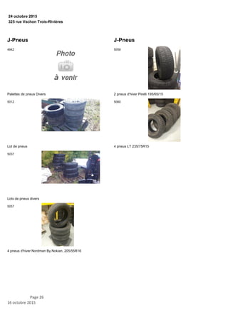 325 rue Vachon Trois-Rivières
24 octobre 2015
J-Pneus
Palettes de pneus Divers
4942
Lot de pneus
5012
Lots de pneus divers
5037
4 pneus d'hiver Nordman By Nokian, 205/55R16
5057
J-Pneus
2 pneus d'hiver Pirelli 195/65/15
5058
4 pneus LT 235/75R15
5060
Page 26
16 octobre 2015
 