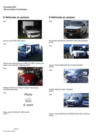 325 rue Vachon Trois-Rivières
24 octobre 2015
C-Véhicules et camions
Camion cube FORD E350 Diesel
4967
Camion avec boite dompeuse FORD LCF 2009, 6 pneus neuf,
moteur neuf, inspection septembre 2015
4981
FREIGHTLINER FL50 1996 371 000km Transmission
ALYSON automatique
4988
Police pack CHEVROLET IMPALA 2007
(1471)
4624
C-Véhicules et camions
Camionette CHEVROLET EXPRESS 2500 2005 205000km
(5170)
4639
Camion Cube WORKHOUE W3145 2005 38035km
(5180)
4644
MAZDA TREBUTE 2006 170000KM
(5191)
4685
Camion Cube CHEVROLET EXPRESS 3500 2006 143187km
(5203)
4686
Page 4
16 octobre 2015
 