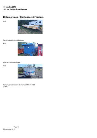 325 rue Vachon Trois-Rivières
24 octobre 2015
D-Remorques / Conteneurs / Fardiers
Remorque plate forme 2 essieux
4619
Boite de camion 10 roues
4620
Remorque radar solaire de marque SMART 1996
(1089)
4623
Page 9
16 octobre 2015
 