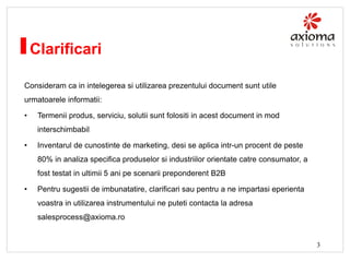 Clarificari
Consideram ca in intelegerea si utilizarea prezentului document sunt utile
urmatoarele informatii:
•

Termenii produs, serviciu, solutii sunt folositi in acest document in mod

interschimbabil
•

Inventarul de cunostinte de marketing, desi se aplica intr-un procent de peste
80% in analiza specifica produselor si industriilor orientate catre consumator, a
fost testat in ultimii 5 ani pe scenarii preponderent B2B

•

Pentru sugestii de imbunatatire, clarificari sau pentru a ne impartasi eperienta
voastra in utilizarea instrumentului ne puteti contacta la adresa
salesprocess@axioma.ro

3

 
