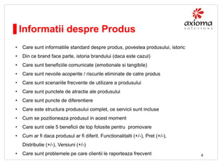 Informatii despre Produs
•

Care sunt informatiile standard despre produs, povestea produsului, istoric

•

Din ce brand face parte, istoria brandului (daca este cazul)

•

Care sunt beneficiile comunicate (emotionale si tangibile)

•

Care sunt nevoile acoperite / riscurile eliminate de catre produs

•

Care sunt scenariile frecvente de utilizare a produsului

•

Care sunt punctele de atractie ale produsului

•

Care sunt puncte de diferentiere

•

Care este structura produsului complet, ce servicii sunt incluse

•

Cum se pozitioneaza produsul in acest moment

•

Care sunt cele 5 beneficii de top folosite pentru promovare

•

Cum ar fi daca produsul ar fi diferit. Functionalitalti (+/-), Pret (+/-),
Distributie (+/-), Versiuni (+/-)

•

Care sunt problemele pe care clientii le raporteaza frecvent

4

 