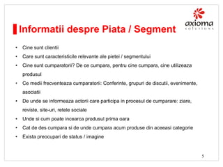 Informatii despre Piata / Segment
•

Cine sunt clientii

•

Care sunt caracteristicile relevante ale pietei / segmentului

•

Cine sunt cumparatorii? De ce cumpara, pentru cine cumpara, cine utilizeaza
produsul

•

Ce medii frecventeaza cumparatorii: Conferinte, grupuri de discutii, evenimente,
asociatii

•

De unde se informeaza actorii care participa in procesul de cumparare: ziare,
reviste, site-uri, retele sociale

•

Unde si cum poate incearca produsul prima oara

•

Cat de des cumpara si de unde cumpara acum produse din aceeasi categorie

•

Exista preocupari de status / imagine

5

 