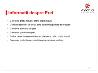 Informatii despre Pret
•

Care este pretul actual / istoric al produsului

•

Ce fel de reduceri se ofera/ care este strategia fata de reduceri

•

Care este structura de pret

•

Care sunt politicile de pret

•

Ce l-ar determina pe un client sa plateasca dublu pretul actual

•

Care sunt preturile concurentei pentru produse similare

7

 