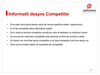 Informatii despre Competitie
•

Cine este concurenta pentru setul de nevoie specifice pietei / segmentului

•

In ce fel competitia ofera alternative viabile

•

Cum rezolva concret competitia nevoile pe care le adresam cu produsul nostru

•

Ce anume din ceea face competitia este apreciat ca fiind de succes in piata

•

Ce facem noi mai bine decat competitia si ce face competitia mai bine decat noi

•

Care sunt punctele slabe/ de exploatat ale competitiei

9

 
