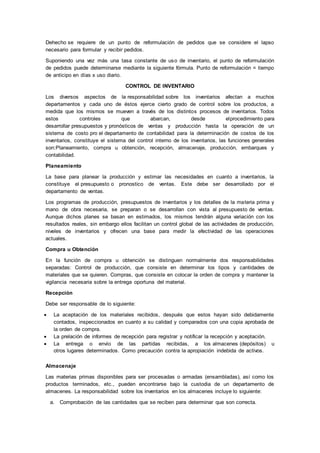 Dehecho se requiere de un punto de reformulación de pedidos que se considere el lapso
necesario para formular y recibir pedidos.
Suponiendo una vez más una tasa constante de uso de inventario, el punto de reformulación
de pedidos puede determinarse mediante la siguiente fórmula. Punto de reformulación = tiempo
de anticipo en días x uso diario.
CONTROL DE INVENTARIO
Los diversos aspectos de la responsabilidad sobre los inventarios afectan a muchos
departamentos y cada uno de éstos ejerce cierto grado de control sobre los productos, a
medida que los mismos se mueven a través de los distintos procesos de inventarios. Todos
estos controles que abarcan, desde elprocedimiento para
desarrollar presupuestos y pronósticos de ventas y producción hasta la operación de un
sistema de costo pro el departamento de contabilidad para la determinación de costos de los
inventarios, constituye el sistema del control interno de los inventarios, las funciones generales
son:Planeamiento, compra u obtención, recepción, almacenaje, producción, embarques y
contabilidad.
Planeamiento
La base para planear la producción y estimar las necesidades en cuanto a inventarios, la
constituye el presupuesto o pronostico de ventas. Este debe ser desarrollado por el
departamento de ventas.
Los programas de producción, presupuestos de inventarios y los detalles de la materia prima y
mano de obra necesaria, se preparan o se desarrollan con vista al presupuesto de ventas.
Aunque dichos planes se basan en estimados, los mismos tendrán alguna variación con los
resultados reales, sin embargo ellos facilitan un control global de las actividades de producción,
niveles de inventarios y ofrecen una base para medir la efectividad de las operaciones
actuales.
Compra u Obtención
En la función de compra u obtención se distinguen normalmente dos responsabilidades
separadas: Control de producción, que consiste en determinar los tipos y cantidades de
materiales que se quieren. Compras, que consiste en colocar la orden de compra y mantener la
vigilancia necesaria sobre la entrega oportuna del material.
Recepción
Debe ser responsable de lo siguiente:
 La aceptación de los materiales recibidos, después que estos hayan sido debidamente
contados, inspeccionados en cuanto a su calidad y comparados con una copia aprobada de
la orden de compra.
 La prelación de informes de recepción para registrar y notificar la recepción y aceptación.
 La entrega o envío de las partidas recibidas, a los almacenes (depósitos) u
otros lugares determinados. Como precaución contra la apropiación indebida de activos.
Almacenaje
Las materias primas disponibles para ser procesadas o armadas (ensambladas), así como los
productos terminados, etc., pueden encontrarse bajo la custodia de un departamento de
almacenes. La responsabilidad sobre los inventarios en los almacenes incluye lo siguiente:
a. Comprobación de las cantidades que se reciben para determinar que son correcta.
 